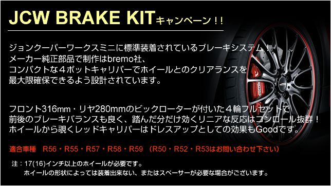 ジョンクーパーワークスミニに標準装着されているブレーキシステム!メーカー純正部品で制作はbremo社、コンパクトな4ポットキャリパーでホイールとのクリアランスを最大限確保できるよう設計されています。フロント316ミリ・リヤ280ミリmmのビックローターが付いた4輪フルセットで前後のブレーキバランスも良く、踏んだ分だけ効くリニアな反応はコンロール抜群!ホイールから覗くレッドキャリパーはドレスアップとしての効果もGoodです。適合車種 R56・R55・R57・R58・R59 (R50・R52・R53はお問い合わせ下さい)注: 17(16)インチ以上のホイールが必要です。ホイールの形状によっては装着出来ない、またはスペーサーが必要な場合がございます。